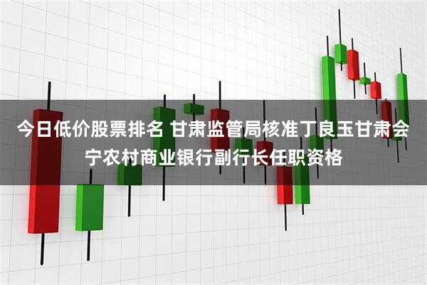 今日低价股票排名 甘肃监管局核准丁良玉甘肃会宁农村商业银行副行长任职资格