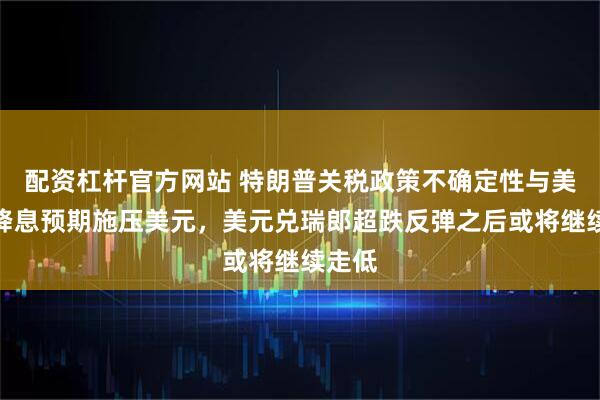 配资杠杆官方网站 特朗普关税政策不确定性与美联储降息预期施压美元，美元兑瑞郎超跌反弹之后或将继续走低