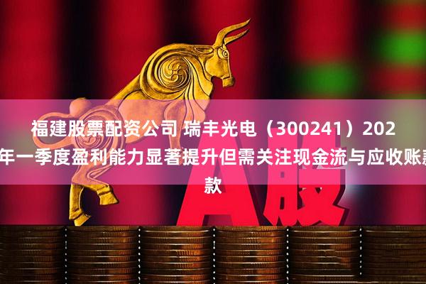 福建股票配资公司 瑞丰光电（300241）2025年一季度盈利能力显著提升但需关注现金流与应收账款