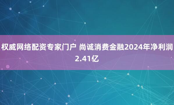权威网络配资专家门户 尚诚消费金融2024年净利润2.41亿