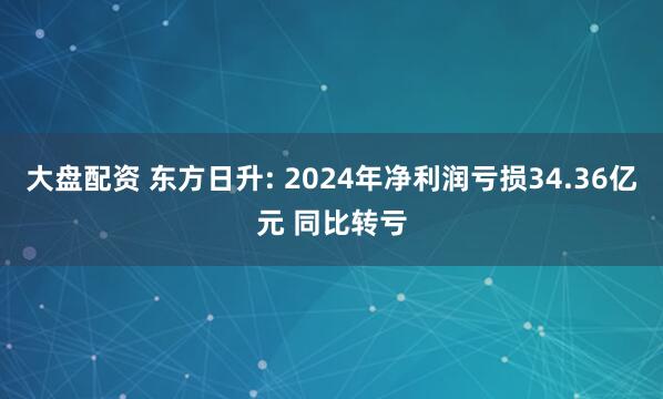 大盘配资 东方日升: 2024年净利润亏损34.36亿元 同比转亏