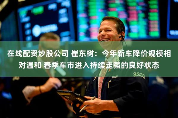 在线配资炒股公司 崔东树：今年新车降价规模相对温和 春季车市进入持续走强的良好状态
