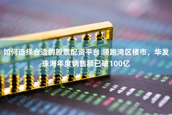 如何选择合适的股票配资平台 领跑湾区楼市，华发珠海年度销售额已破100亿