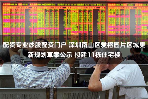 配资专业炒股配资门户 深圳南山区爱榕园片区城更新规划草案公示 拟建11栋住宅楼