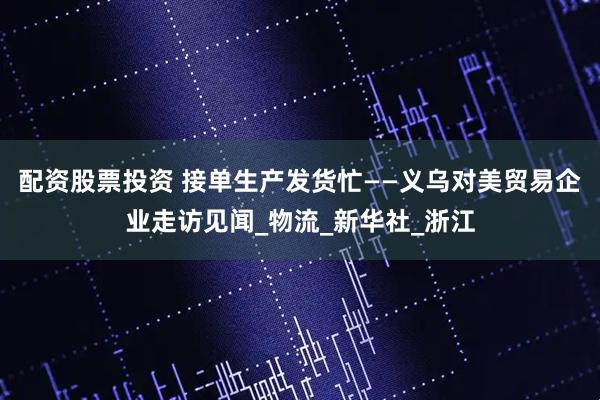 配资股票投资 接单生产发货忙——义乌对美贸易企业走访见闻_物流_新华社_浙江