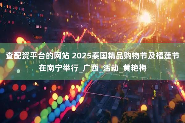 查配资平台的网站 2025泰国精品购物节及榴莲节在南宁举行_广西_活动_黄艳梅