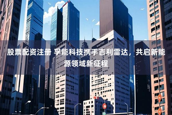股票配资注册 孚能科技携手吉利雷达，共启新能源领域新征程