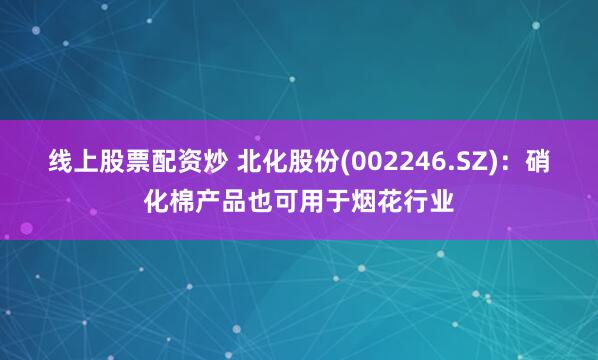 线上股票配资炒 北化股份(002246.SZ)：硝化棉产品也可用于烟花行业