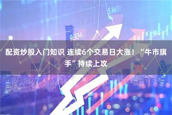 配资炒股入门知识 连续6个交易日大涨！“牛市旗手”持续上攻