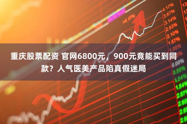 重庆股票配资 官网6800元，900元竟能买到同款？人气医美产品陷真假迷局
