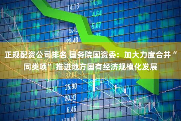 正规配资公司排名 国务院国资委：加大力度合并“同类项” 推进地方国有经济规模化发展