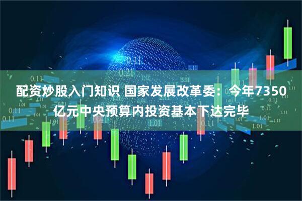 配资炒股入门知识 国家发展改革委：今年7350亿元中央预算内投资基本下达完毕