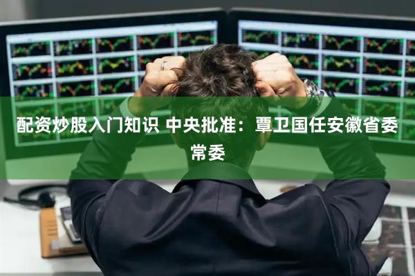 配资炒股入门知识 中央批准：覃卫国任安徽省委常委