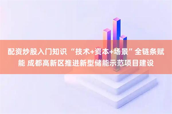 配资炒股入门知识 “技术+资本+场景”全链条赋能 成都高新区推进新型储能示范项目建设