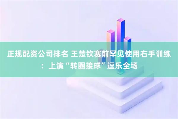 正规配资公司排名 王楚钦赛前罕见使用右手训练：上演“转圈接球”逗乐全场