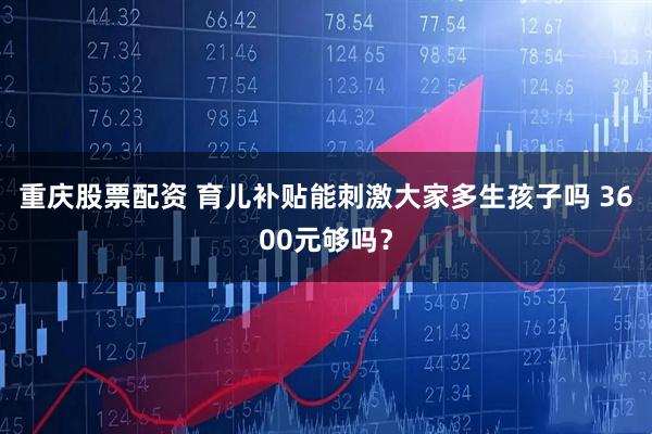 重庆股票配资 育儿补贴能刺激大家多生孩子吗 3600元够吗？