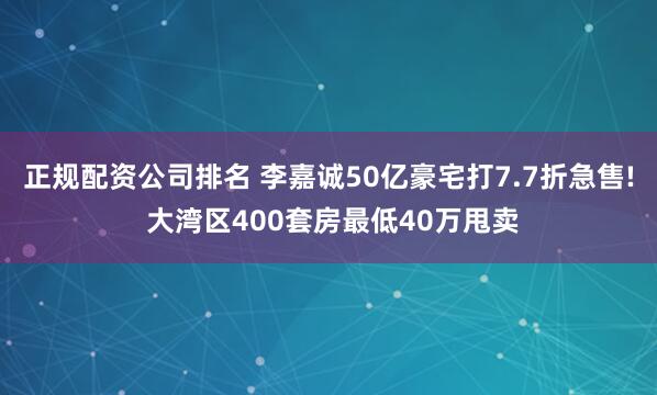 正规配资公司排名 李嘉诚50亿豪宅打7.7折急售! 大湾区400套房最低40万甩卖