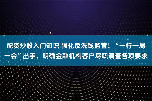 配资炒股入门知识 强化反洗钱监管！“一行一局一会”出手，明确金融机构客户尽职调查各项要求