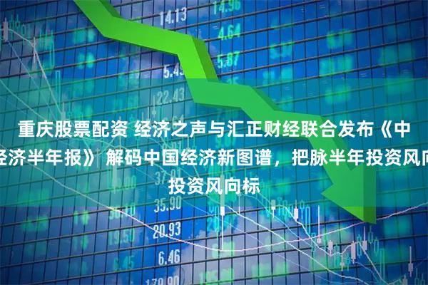 重庆股票配资 经济之声与汇正财经联合发布《中国经济半年报》 解码中国经济新图谱，把脉半年投资风向标