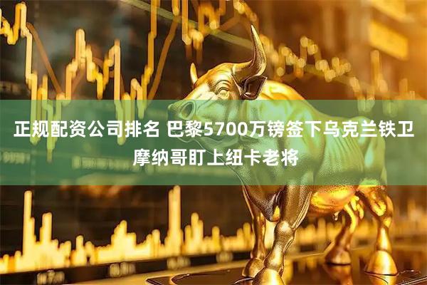 正规配资公司排名 巴黎5700万镑签下乌克兰铁卫 摩纳哥盯上纽卡老将