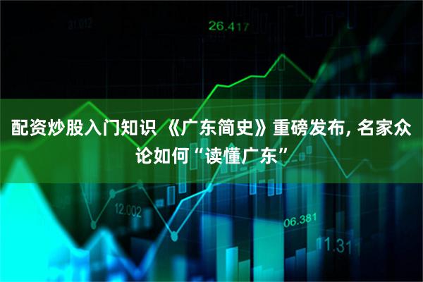 配资炒股入门知识 《广东简史》重磅发布, 名家众论如何“读懂广东”