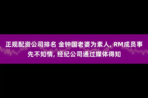 正规配资公司排名 金钟国老婆为素人, RM成员事先不知情, 经纪公司通过媒体得知