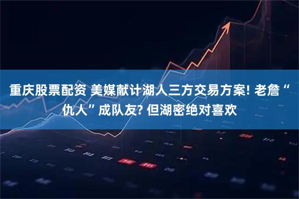 重庆股票配资 美媒献计湖人三方交易方案! 老詹“仇人”成队友? 但湖密绝对喜欢