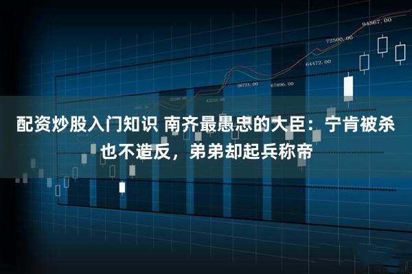 配资炒股入门知识 南齐最愚忠的大臣：宁肯被杀也不造反，弟弟却起兵称帝