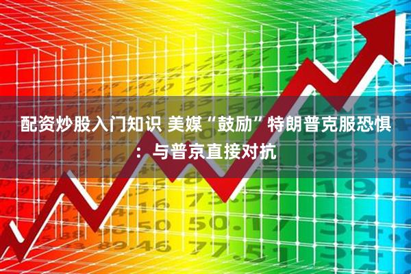 配资炒股入门知识 美媒“鼓励”特朗普克服恐惧：与普京直接对抗