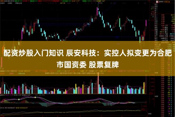配资炒股入门知识 辰安科技:实控人拟变更为合肥市国资委 股票复牌