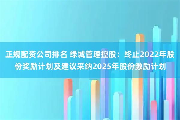 正规配资公司排名 绿城管理控股:终止2022年股份奖励计划及建议采纳2025年股份激励计划